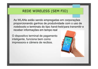 REDE WIRELESS (SEM FIO)
As WLANs estão sendo empregadas em corporações
proporcionando ganhos de produtividade com o uso de
notebooks e terminais do tipo hand-held para transmitir e
receber informações em tempo real
O dispositivo terminal de pagamento
inteligente, funciona bem como
impressora e câmera de recibos.
 