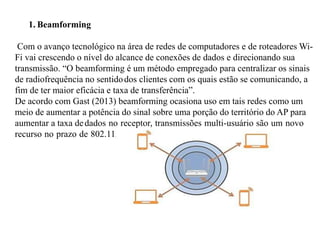 1. Beamforming
Com o avanço tecnológico na área de redes de computadores e de roteadores Wi-
Fi vai crescendo o nível do alcance de conexões de dados e direcionando sua
transmissão. “O beamforming é um método empregado para centralizar os sinais
de radiofrequência no sentidodos clientes com os quais estão se comunicando, a
fim de ter maior eficácia e taxa de transferência”.
De acordo com Gast (2013) beamforming ocasiona uso em tais redes como um
meio de aumentar a potência do sinal sobre uma porção do território do AP para
aumentar a taxa dedados no receptor, transmissões multi-usuário são um novo
recurso no prazo de 802.11.
 