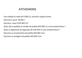 ATIVIDADES
Com relação às redes Wi-Fi 802.11, assinale a opção correta.
Descreva o que é WLANs ?
Descreva o que é IEEE 802.11?
Quais são os padrões as versões do padrão IEEE 802.11 e suas caracteristicas ?
Quais os algoritmos de segurança de rede WiFi e suas caracteeristicas ?
Descreva as caracteristicas do padrão IEEE 802.11ac.
Descreva as vantagens do padrão IEEE 802.11ac.
 