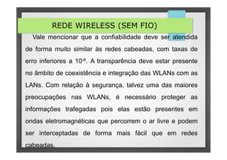 REDE WIRELESS (SEM FIO)
Vale mencionar que a confiabilidade deve ser atendida
de forma muito similar às redes cabeadas, com taxas de
erro inferiores a 10-6. A transparência deve estar presente
no âmbito de coexistência e integração das WLANs com as
LANs. Com relação à segurança, talvez uma das maiores
preocupações nas WLANs, é necessário proteger as
informações trafegadas pois elas estão presentes em
ondas eletromagnéticas que percorrem o ar livre e podem
ser interceptadas de forma mais fácil que em redes
cabeadas.
 