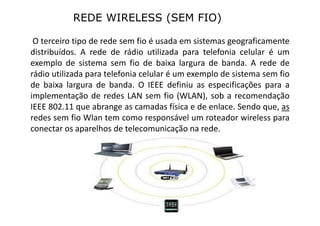 REDE WIRELESS (SEM FIO)
O terceiro tipo de rede sem fio é usada em sistemas geograficamente
distribuídos. A rede de rádio utilizada para telefonia celular é um
exemplo de sistema sem fio de baixa largura de banda. A rede de
rádio utilizada para telefonia celular é um exemplo de sistema sem fio
de baixa largura de banda. O IEEE definiu as especificações para a
implementação de redes LAN sem fio (WLAN), sob a recomendação
IEEE 802.11 que abrange as camadas física e de enlace. Sendo que, as
redes sem fio Wlan tem como responsável um roteador wireless para
conectar os aparelhos de telecomunicação na rede.
 