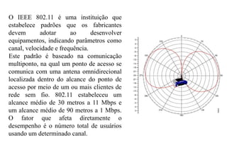 O IEEE 802.11 é uma instituição que
estabelece padrões que os fabricantes
devem adotar ao desenvolver
equipamentos, indicando parâmetros como
canal, velocidade e frequência.
Este padrão é baseado na comunicação
multiponto, na qual um ponto de acesso se
comunica com uma antena omnidirecional
localizada dentro do alcance do ponto de
acesso por meio de um ou mais clientes de
rede sem fio. 802.11 estabeleceu um
alcance médio de 30 metros a 11 Mbps e
um alcance médio de 90 metros a 1 Mbps.
O fator que afeta diretamente o
desempenho é o número total de usuários
usando um determinado canal.
 