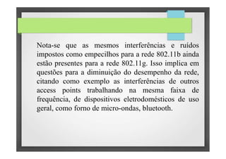 Nota-se que as mesmos interferências e ruídos
impostos como empecilhos para a rede 802.11b ainda
estão presentes para a rede 802.11g. Isso implica em
questões para a diminuição do desempenho da rede,
citando como exemplo as interferências de outros
access points trabalhando na mesma faixa de
frequência, de dispositivos eletrodomésticos de uso
geral, como forno de micro-ondas, bluetooth.
 