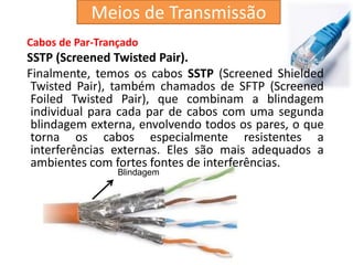 Cabos de Par-Trançado
SSTP (Screened Twisted Pair).
Finalmente, temos os cabos SSTP (Screened Shielded
Twisted Pair), também chamados de SFTP (Screened
Foiled Twisted Pair), que combinam a blindagem
individual para cada par de cabos com uma segunda
blindagem externa, envolvendo todos os pares, o que
torna os cabos especialmente resistentes a
interferências externas. Eles são mais adequados a
ambientes com fortes fontes de interferências.
Blindagem
Meios de Transmissão
 