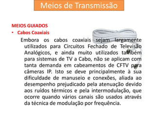MEIOS GUIADOS
• Cabos Coaxiais
Embora os cabos coaxiais sejam largamente
utilizados para Circuitos Fechado de Televisão
Analógicos, e ainda muito utilizados também
para sistemas de TV a Cabo, não se aplicam com
tanta demanda em cabeamentos de CFTV para
câmeras IP. Isto se deve principalmente à sua
dificuldade de manuseio e conexões, aliada ao
desempenho prejudicado pela atenuação devido
aos ruídos térmicos e pela intermodulação, que
ocorre quando vários canais são usados através
da técnica de modulação por frequência.
Meios de Transmissão
 