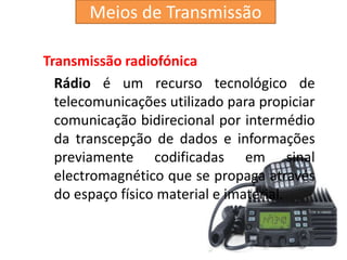 Transmissão radiofónica
Rádio é um recurso tecnológico de
telecomunicações utilizado para propiciar
comunicação bidirecional por intermédio
da transcepção de dados e informações
previamente codificadas em sinal
electromagnético que se propaga através
do espaço físico material e imaterial.
Meios de Transmissão
 