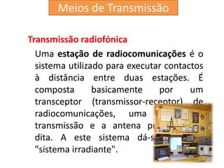 Transmissão radiofónica
Uma estação de radiocomunicações é o
sistema utilizado para executar contactos
à distância entre duas estações. É
composta basicamente por um
transceptor (transmissor-receptor) de
radiocomunicações, uma linha de
transmissão e a antena propriamente
dita. A este sistema dá-se o nome
"sistema irradiante".
Meios de Transmissão
 