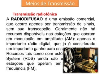 Transmissão radiofónica
A RADIODIFUSÃO é uma emissão comercial,
que ocorre apenas por transmissão de sinais,
sem sua transcepção. Geralmente não há
recursos disponíveis nas estações que operam
em modulação em amplitude (AM): apenas o
importante rádio digital, que já é considerado
um importante ganho para esse tipo de estação.
Recursos tais como som estéreo e Radio Data
System (RDS) ainda são exclusividade das
estações que operam em modulação em
frequência (FM).
Meios de Transmissão
 