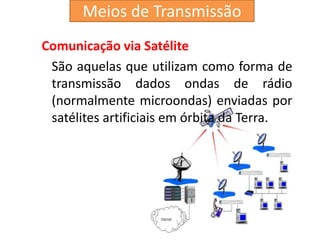 Comunicação via Satélite
São aquelas que utilizam como forma de
transmissão dados ondas de rádio
(normalmente microondas) enviadas por
satélites artificiais em órbita da Terra.
Meios de Transmissão
 