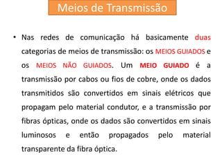 • Nas redes de comunicação há basicamente duas
categorias de meios de transmissão: os MEIOS GUIADOS e
os MEIOS NÃO GUIADOS. Um MEIO GUIADO é a
transmissão por cabos ou fios de cobre, onde os dados
transmitidos são convertidos em sinais elétricos que
propagam pelo material condutor, e a transmissão por
fibras ópticas, onde os dados são convertidos em sinais
luminosos e então propagados pelo material
transparente da fibra óptica.
Meios de Transmissão
 