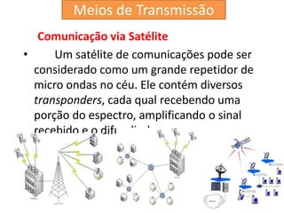 Comunicação via Satélite
• Um satélite de comunicações pode ser
considerado como um grande repetidor de
micro ondas no céu. Ele contém diversos
transponders, cada qual recebendo uma
porção do espectro, amplificando o sinal
recebido e o difundindo.
Meios de Transmissão
 