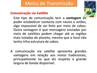 Comunicação via Satélite
Este tipo de comunicação tem a vantagem de
poder estabelecer contacto com navios e aviões,
algo impossível de ser feito por meio de cabos.
Outra vantagem é que mensagens enviadas por
meio de satélites podem chegar até as regiões
mais isoladas do planeta, mesmo que o local não
tenha infra-estrutura de cabos.
A comunicação via satélite apresenta grandes
vantagens em relação aos meios tradicionais,
principalmente no que diz respeito à grande
largura de banda disponível.
Meios de Transmissão
 