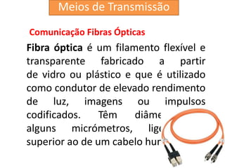 Comunicação Fibras Ópticas
Fibra óptica é um filamento flexível e
transparente fabricado a partir
de vidro ou plástico e que é utilizado
como condutor de elevado rendimento
de luz, imagens ou impulsos
codificados. Têm diâmetro de
alguns micrómetros, ligeiramente
superior ao de um cabelo humano.
Meios de Transmissão
 
