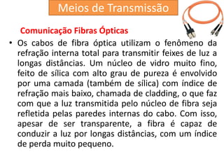 Comunicação Fibras Ópticas
• Os cabos de fibra óptica utilizam o fenômeno da
refração interna total para transmitir feixes de luz a
longas distâncias. Um núcleo de vidro muito fino,
feito de sílica com alto grau de pureza é envolvido
por uma camada (também de sílica) com índice de
refração mais baixo, chamada de cladding, o que faz
com que a luz transmitida pelo núcleo de fibra seja
refletida pelas paredes internas do cabo. Com isso,
apesar de ser transparente, a fibra é capaz de
conduzir a luz por longas distâncias, com um índice
de perda muito pequeno.
Meios de Transmissão
 