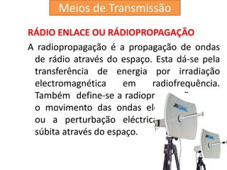 RÁDIO ENLACE OU RÁDIOPROPAGAÇÃO
A radiopropagação é a propagação de ondas
de rádio através do espaço. Esta dá-se pela
transferência de energia por irradiação
electromagnética em radiofrequência.
Também define-se a radiopropagação como
o movimento das ondas eletromagnéticas,
ou a perturbação eléctrica e magnética
súbita através do espaço.
Meios de Transmissão
 