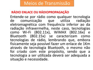 RÁDIO ENLACE OU RÁDIOPROPAGAÇÃO
Entende-se por rádio como qualquer tecnologia
de comunicação que utiliza radiação
eletromagnética com frequência inferior ao da
radiação infravermelha, neste caso, tecnologias
como Wi-Fi (802.11x), WiMAX (802.16x) e
Bluetooth (802.15x) se caracterizam como
tecnologias de rádio, lembrando que, embora
fisicamente seja possível fazer um enlace de 1Km
através de tecnologia Bluetooth, o mesmo não
foi criado com este propósito, sendo que a
tecnologia a ser utilizada deverá ser adequada a
situação e necessidade.
Meios de Transmissão
 
