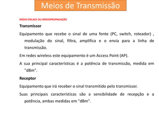 RÁDIO ENLACE OU RÁDIOPROPAGAÇÃO
Transmissor
Equipamento que recebe o sinal de uma fonte (PC, switch, roteador) ,
modulação do sinal, filtra, amplifica e o envia para a linha de
transmissão.
Em redes wireless este equipamento é um Access Point (AP).
A sua principal características é a potência de transmissão, medida em
"dBm".
Receptor
Equipamento que irá receber o sinal transmitido pelo transmissor.
Suas principais características são a sensibilidade de recepção e a
potência, ambas medidas em "dBm".
Meios de Transmissão
 