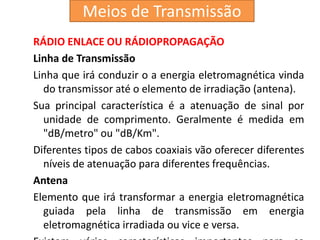 RÁDIO ENLACE OU RÁDIOPROPAGAÇÃO
Linha de Transmissão
Linha que irá conduzir o a energia eletromagnética vinda
do transmissor até o elemento de irradiação (antena).
Sua principal característica é a atenuação de sinal por
unidade de comprimento. Geralmente é medida em
"dB/metro" ou "dB/Km".
Diferentes tipos de cabos coaxiais vão oferecer diferentes
níveis de atenuação para diferentes frequências.
Antena
Elemento que irá transformar a energia eletromagnética
guiada pela linha de transmissão em energia
eletromagnética irradiada ou vice e versa.
Meios de Transmissão
 