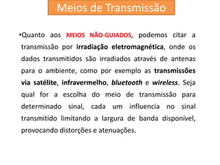 •Quanto aos MEIOS NÃO-GUIADOS, podemos citar a
transmissão por irradiação eletromagnética, onde os
dados transmitidos são irradiados através de antenas
para o ambiente, como por exemplo as transmissões
via satélite, infravermelho, bluetooth e wireless. Seja
qual for a escolha do meio de transmissão para
determinado sinal, cada um influencia no sinal
transmitido limitando a largura de banda disponível,
provocando distorções e atenuações.
Meios de Transmissão
 