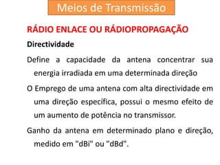 RÁDIO ENLACE OU RÁDIOPROPAGAÇÃO
Directividade
Define a capacidade da antena concentrar sua
energia irradiada em uma determinada direção
O Emprego de uma antena com alta directividade em
uma direção específica, possui o mesmo efeito de
um aumento de potência no transmissor.
Ganho da antena em determinado plano e direção,
medido em "dBi" ou "dBd".
Meios de Transmissão
 