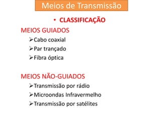 • CLASSIFICAÇÃO
MEIOS GUIADOS
Cabo coaxial
Par trançado
Fibra óptica
MEIOS NÃO-GUIADOS
Transmissão por rádio
Microondas Infravermelho
Transmissão por satélites
Meios de Transmissão
 