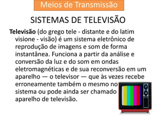 SISTEMAS DE TELEVISÃO
Televisão (do grego tele - distante e do latim
visione - visão) é um sistema eletrônico de
reprodução de imagens e som de forma
instantânea. Funciona a partir da análise e
conversão da luz e do som em ondas
eletromagnéticas e de sua reconversão em um
aparelho — o televisor — que às vezes recebe
erroneamente também o mesmo nome do
sistema ou pode ainda ser chamado de
aparelho de televisão.
Meios de Transmissão
 
