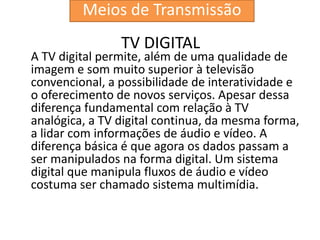 TV DIGITAL
A TV digital permite, além de uma qualidade de
imagem e som muito superior à televisão
convencional, a possibilidade de interatividade e
o oferecimento de novos serviços. Apesar dessa
diferença fundamental com relação à TV
analógica, a TV digital continua, da mesma forma,
a lidar com informações de áudio e vídeo. A
diferença básica é que agora os dados passam a
ser manipulados na forma digital. Um sistema
digital que manipula fluxos de áudio e vídeo
costuma ser chamado sistema multimídia.
Meios de Transmissão
 