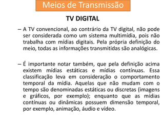 TV DIGITAL
– A TV convencional, ao contrário da TV digital, não pode
ser considerada como um sistema multimídia, pois não
trabalha com mídias digitais. Pela própria definição do
meio, todas as informações transmitidas são analógicas.
– É importante notar também, que pela definição acima
existem mídias estáticas e mídias contínuas. Essa
classificação leva em consideração o comportamento
temporal da mídia. Aquelas que não mudam com o
tempo são denominadas estáticas ou discretas (imagens
e gráficos, por exemplo); enquanto que as mídias
contínuas ou dinâmicas possuem dimensão temporal,
por exemplo, animação, áudio e vídeo.
Meios de Transmissão
 