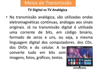 TV Digital vs TV Analógica
• Na transmissão analógica, são utilizadas ondas
eletromagnéticas contínuas, análogas aos sinais
originais. Já na transmissão digital é utilizada
uma corrente de bits, em código binário,
formado de zeros e uns, ou seja, a mesma
linguagem digital dos computadores, dos CDs,
dos DVDs e do celular. A tecnologia digital
converte tudo em bits som, voz, ruídos,
imagens, fotos, gráficos, textos.
Meios de Transmissão
 