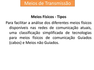 Meios de Transmissão
Meios Físicos - Tipos
Para facilitar a análise dos diferentes meios físicos
disponíveis nas redes de comunicação atuais,
uma classificação simplificada de tecnologias
para meios físicos de comunicação Guiados
(cabos) e Meios não Guiados.
 
