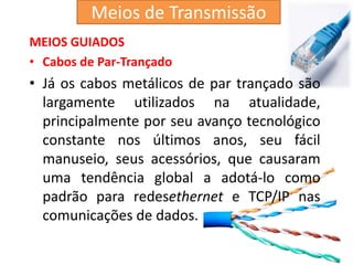 MEIOS GUIADOS
• Cabos de Par-Trançado
• Já os cabos metálicos de par trançado são
largamente utilizados na atualidade,
principalmente por seu avanço tecnológico
constante nos últimos anos, seu fácil
manuseio, seus acessórios, que causaram
uma tendência global a adotá-lo como
padrão para redesethernet e TCP/IP nas
comunicações de dados.
Meios de Transmissão
 