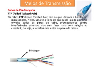 Cabos de Par-Trançado
FTP (Foiled Twisted Pair)
Os cabos FTP (Foiled Twisted Pair) são os que utilizam a blindagem
mais simples. Neles, uma fina folha de aço ou de liga de alumínio
envolve todos os pares do cabo, protegendo-os contra
interferências externas, mas sem fazer nada com relação ao
crosstalk, ou seja, a interferência entre os pares de cabos.
Blindagem
Meios de Transmissão
 