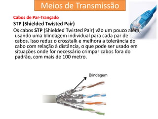 Cabos de Par-Trançado
STP (Shielded Twisted Pair)
Os cabos STP (Shielded Twisted Pair) vão um pouco além,
usando uma blindagem individual para cada par de
cabos. Isso reduz o crosstalk e melhora a tolerância do
cabo com relação à distância, o que pode ser usado em
situações onde for necessário crimpar cabos fora do
padrão, com mais de 100 metro.
Blindagem
Meios de Transmissão
 