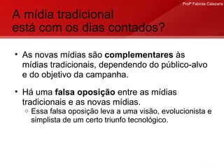 A mídia tradicional  está com os dias contados?  As novas mídias são  complementares  às mídias tradicionais, dependendo do público-alvo e do objetivo da campanha. Há uma  falsa oposição  entre as mídias tradicionais e as novas mídias.  Essa falsa oposição leva a uma visão, evolucionista e simplista de um certo triunfo tecnológico. 