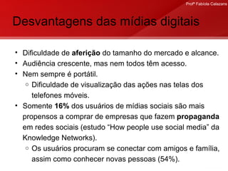 Desvantagens das mídias digitais Dificuldade de  aferição  do tamanho do mercado e alcance. Audiência crescente, mas nem todos têm acesso. Nem sempre é portátil. Dificuldade de visualização das ações nas telas dos telefones móveis.  Somente  16%  dos usuários de mídias sociais são mais propensos a comprar de empresas que fazem  propaganda  em redes sociais (estudo “How people use social media” da Knowledge Networks).  Os usuários procuram se conectar com amigos e família, assim como conhecer novas pessoas (54%). 