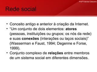 Rede social Conceito antigo e anterior à criação da Internet. “ Um conjunto de dois elementos:  atores  (pessoas, instituições ou grupos; os nós da rede) e suas  conexões  (interações ou laços sociais)” (Wasserman e Faust, 1994; Degenne e Forse, 1999). Conjunto complexo de  relações  entre membros de um sistema social em diferentes dimensões.  