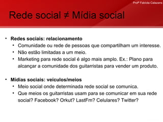 Rede social ≠ Mídia social Redes sociais: relacionamento Comunidade ou rede de pessoas que compartilham um interesse. Não estão limitadas a um meio. Marketing para rede social é algo mais amplo. Ex.: Plano para alcançar a comunidade dos guitarristas para vender um produto. Mídias sociais: veículos/meios Meio social onde determinada rede social se comunica.  Que meios os guitarristas usam para se comunicar em sua rede social? Facebook? Orkut? LastFm? Celulares? Twitter?  