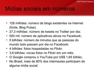 Mídias sociais em números 126 milhões: número de blogs existentes na Internet (fonte: Blog Pulse); 27,3 milhões: número de tweets no Twitter por dia; 500 mil: número de aplicativos ativos no Facebook; 5 bilhões: número de minutos que as pessoas do mundo todo passam por dia no Facebook; 4 bilhões: fotos hospedadas no Flickr; 3,6 bilhões: novas fotos no Flickr em um mês; O Google comprou o YouTube por US$ 1,65 bilhão; No Brasil, mais de 80% dos internautas participam de alguma mídia social.  