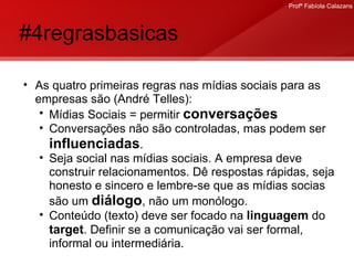 #4regrasbasicas As quatro primeiras regras nas mídias sociais para as empresas são (André Telles): Mídias Sociais = permitir  conversações Conversações não são controladas, mas podem ser  influenciadas . Seja social nas mídias sociais. A empresa deve construir relacionamentos. Dê respostas rápidas, seja honesto e sincero e lembre-se que as mídias socias são um  diálogo , não um monólogo. Conteúdo (texto) deve ser focado na  linguagem  do  target . Definir se a comunicação vai ser formal, informal ou intermediária. 