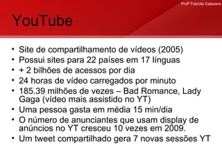 YouTube Site de compartilhamento de vídeos (2005) Possui sites para 22 países em 17 línguas + 2 bilhões de acessos por dia 24 horas de vídeo carregados por minuto 185.39 milhões de vezes – Bad Romance, Lady Gaga (vídeo mais assistido no YT) Uma pessoa gasta em média 15 min/dia  O número de anunciantes que usam display de anúncios no YT cresceu 10 vezes em 2009. Um tweet compartilhado gera 7 novas sessões YT 
