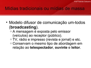 Mídias tradicionais ou mídias de massa Modelo difusor de comunicação um-todos ( broadcasting ).  A mensagem é exposta pelo emissor (veículos) ao receptor (público). TV, rádio e impresso (revista e jornal) e etc. Conservam o mesmo tipo de abordagem em relação ao  telespectador ,  ouvinte  e  leitor . 