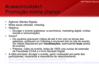 #casecircuito4x1  Promoção minha chance Agência: Mentes Digitais Mídia social utilizada: Videolog Objetivo:  Divulgar o evento (palestras: e-commerce, marketing digital, mídias sociais e comunicação)  Como? Os usuários gravavam vídeos de até 4 min com os temas das palestras, postavam no Videolog e enviavam link no site do evento. Os vídeos disputavam por  visualizações , estimulando  buzz  (antes do evento).  Prêmios: vídeo no evento, bolsa de 100% nos cursos de extensão da Faculdade CCAA e o livro Geração Digital. A idéia principal: divulgar o evento, gerar viralização por parte dos participantes, mostrando a importância do relacionamento. http://videolog.uol.com.br/circuito4x1/videos/520049 http://www.slideshare.net/mentesdigitais/case-mdias-sociais-circuito-4x1-marketing-digital-cqc-tv-bandeirantes   