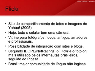 Flickr Site de compartilhamento de fotos e imagens do Yahoo! (2005)  Hoje, todo o celular tem uma câmera. Vitrine para fotógrafos novos, antigos, amadores e profissionais. Possibilidade de integração com sites e blogs. Segundo IBOPE/NetRatings: o Flickr é o fotolog mais utilizado pelos internautas brasileiros, seguido do Picasa. Brasil: maior comunidade de língua não inglesa. 
