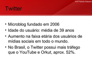 Twitter Microblog fundado em 2006 Idade do usuário: média de 39 anos Aumento na faixa etária dos usuários de mídias sociais em todo o mundo. No Brasil, o Twitter possui mais tráfego que o YouTube e Orkut, aprox. 52%. 