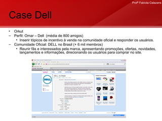 Case Dell Orkut Perfil: Omar – Dell  (média de 800 amigos) Inserir tópicos de incentivo à venda na comunidade oficial e responder os usuários. Comunidade Oficial: DELL no Brasil (+ 6 mil membros) Reunir fãs e interessados pela marca, apresentando promoções, ofertas, novidades, lançamentos e informações, direcionando os usuários para comprar no site. .  
