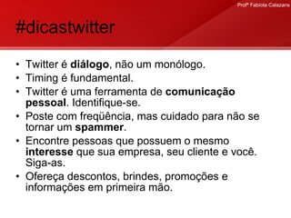 #dicastwitter Twitter é  diálogo , não um monólogo. Timing é fundamental.  Twitter é uma ferramenta de  comunicação pessoal . Identifique-se.  Poste com freqüência, mas cuidado para não se tornar um  spammer . Encontre pessoas que possuem o mesmo  interesse  que sua empresa, seu cliente e você. Siga-as.  Ofereça descontos, brindes, promoções e informações em primeira mão. 