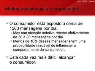 Mídias tradicionais e o consumidor O consumidor está exposto a cerca de 1500 mensagens por dia. Mas sua atenção seletiva recebe efetivamente de 30 a 80 mensagens por dia.  Menos de 10% dessas mensagens têm uma probabilidade razoável de influenciar o comportamento do consumidor. Está cada vez mais difícil alcançar  o consumidor. 