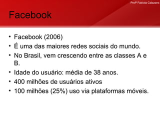 Facebook Facebook (2006) É uma das maiores redes sociais do mundo. No Brasil, vem crescendo entre as classes A e B. Idade do usuário: média de 38 anos. 400 milhões de usuários ativos 100 milhões (25%) uso via plataformas móveis.  