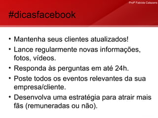 #dicasfacebook Mantenha seus clientes atualizados! Lance regularmente novas informações, fotos, vídeos. Responda às perguntas em até 24h. Poste todos os eventos relevantes da sua empresa/cliente. Desenvolva uma estratégia para atrair mais fãs (remuneradas ou não).  