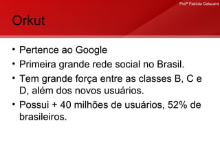 Orkut Pertence ao Google Primeira grande rede social no Brasil.  Tem grande força entre as classes B, C e D, além dos novos usuários. Possui + 40 milhões de usuários, 52% de brasileiros. 